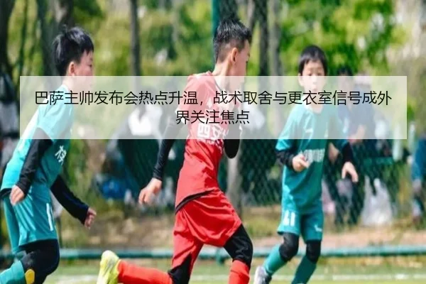 巴萨主帅发布会热点升温，战术取舍与更衣室信号成外界关注焦点