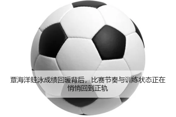 覃海洋蛙泳成绩回暖背后，比赛节奏与训练状态正在悄悄回到正轨